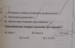 2. 1. Kimyasal ve fiziksel yöntemlerle ayrıştırılamazlar.
11. Sembollerle gösterilirler.
III. Atomik veya moleküler yapılı olabilirler.
Yukarıdakilerden hangileri elementler için doğrudur?
Prf Yayınları
A) Yalnız!
B) Yalnız II
C) I ve II
D) II ve III
E) I, II ve III