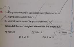 2. 1. Kimyasal ve fiziksel yöntemlerle ayrıştırılamazlar.
11. Sembollerle gösterilirler.
III. Atomik veya moleküler yapılı olabilirler.
Yukarıdakilerden hangileri elementler için doğrudur?
Prf Yayınları
A) Yalnız!
B) Yalnız II
C) I ve II
D) II ve III
E) I, II ve III
