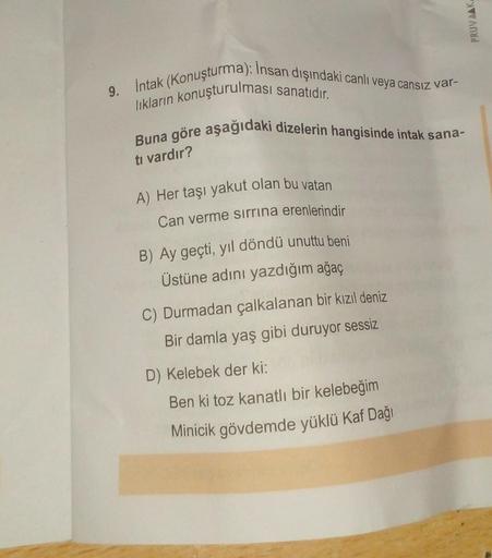 PRUVAAK
9. intak (Konuşturma): Insan dışındaki canlı veya cansız var-
likların konuşturulması sanatıdır.
Buna göre aşağıdaki dizelerin hangisinde intak sana-
tı vardır?
A) Her taşı yakut olan bu vatan
Can verme sirrina erenlerindir
B) Ay geçti, yıl döndü u