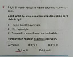 3. Bilgi: Bir cismin kütlesi ile hızının çarpımına momentum
denir.
Sabit kütleli bir cismin momentumu değiştiğine göre
cisimle ilgili
I. Hizinin büyüklüğü artmıştır.
II. Hızı değişmiştir.
III. Cisme etki eden net kuvvet sıfırdan farklıdır.
yargılarından hangileri kesinlikle doğrudur?
A) Yalnız
B) I ve II
C) I ve III
D) II ve III
E) I, II ve III