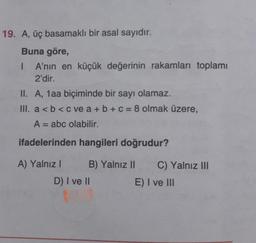 19. A, üç basamaklı bir asal sayıdır.
Buna göre,
1 A'nın en küçük değerinin rakamları toplamı
2'dir.
II. A, 1aa biçiminde bir sayı olamaz.
III. a<b< c ve a + b + c = 8 olmak üzere,
A = abc olabilir.
ifadelerinden hangileri doğrudur?
A) Yalnız! B) Yalnız 11 C) Yalnız Ill
D) I ve II
E) I ve III