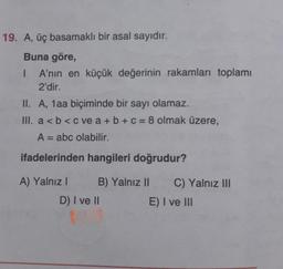 19. A, üç basamaklı bir asal sayıdır.
Buna göre,
1 A'nın en küçük değerinin rakamları toplamı
2'dir.
II. A, 1aa biçiminde bir sayı olamaz.
III. a<b< c ve a + b + c = 8 olmak üzere,
A = abc olabilir.
ifadelerinden hangileri doğrudur?
A) Yalnız! B) Yalnız 11 C) Yalnız Ill
D) I ve II
E) I ve III
