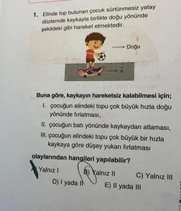 1. Elinde top bulunan çocuk sürtünmesiz yatay
düzlemde kaykayla birlikte doğu yönünde
şekildeki gibi hareket etmektedir.
Doğu
-
Buna göre, kaykayın hareketsiz kalabilmesi için;
1. çocuğun elindeki topu çok büyük hızla doğu
yönünde fırlatması,
II. çocuğun batı yönünde kaykaydan atlaması,
III. çocuğun elindeki topu çok büyük bir hızla
kaykaya göre düşey yukarı fırlatması
olaylarından hangileri yapılabilir?
Yalnız!
B) Yalnız II
C) Yalnız III
D) | yada IN
E) Il yada III