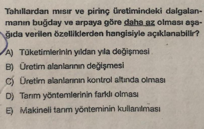 Tahıllardan mısır ve pirinç üretimindeki dalgalan-
manın buğday ve arpaya göre daha az olması aşa-
ğıda verilen özelliklerden hangisiyle açıklanabilir?
A) Tüketimlerinin yıldan yıla değişmesi
B) Üretim alanlarının değişmesi
C) Üretim alanlarının kontrol al