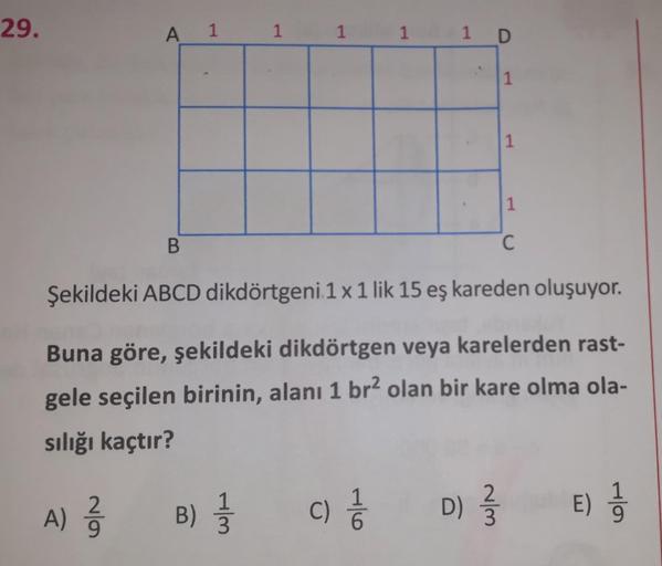 29.
A
1
1
1
1
1 D
1
1
1
B.
C
Şekildeki ABCD dikdörtgeni 1 x 1 lik 15 eş kareden oluşuyor.
Buna göre, şekildeki dikdörtgen veya karelerden rast-
gele seçilen birinin, alanı 1 br2 olan bir kare olma ola-
sılığı kaçtır?
2
A) ²
2
1
B) }
WH
C)
1
6
D) }
NM
E)
