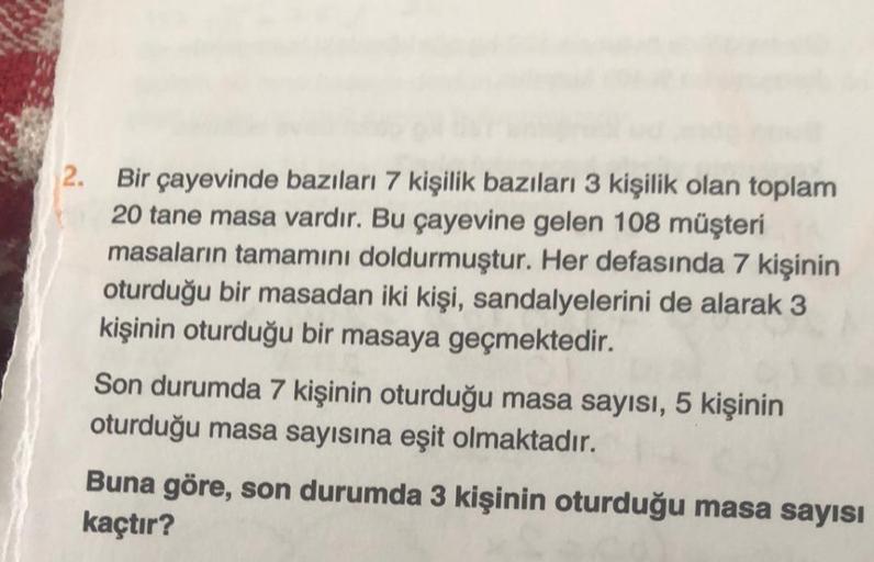 2.
Bir çayevinde bazıları 7 kişilik bazıları 3 kişilik olan toplam
20 tane masa vardır. Bu çayevine gelen 108 müşteri
masaların tamamını doldurmuştur. Her defasında 7 kişinin
oturduğu bir masadan iki kişi, sandalyelerini de alarak 3
kişinin oturduğu bir ma