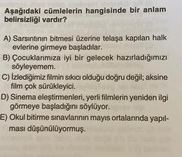 Aşağıdaki cümlelerin hangisinde bir anlam
belirsizliği vardır?
A) Sarsıntının bitmesi üzerine telaşa kapılan halk
evlerine girmeye başladılar.
B) Çocuklarımıza iyi bir gelecek hazırladığımızı
söyleyemem.
C) İzlediğimiz filmin sıkıcı olduğu doğru değil; aksine
film çok sürükleyici.
D) Sinema eleştirmenleri, yerli filmlerin yeniden ilgi
görmeye başladığını söylüyor.
E) Okul bitirme sınavlarının mayıs ortalarında yapıl-
ması düşünülüyormuş.