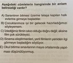 Aşağıdaki cümlelerin hangisinde bir anlam
belirsizliği vardır?
A) Sarsıntının bitmesi üzerine telaşa kapılan halk
evlerine girmeye başladılar.
B) Çocuklarımıza iyi bir gelecek hazırladığımızı
söyleyemem.
C) İzlediğimiz filmin sıkıcı olduğu doğru değil; aksine
film çok sürükleyici.
D) Sinema eleştirmenleri, yerli filmlerin yeniden ilgi
görmeye başladığını söylüyor.
E) Okul bitirme sınavlarının mayıs ortalarında yapıl-
ması düşünülüyormuş.
