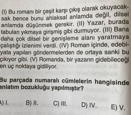 (1) Bu romanı bir çeşit karşı çıkış olarak okuyacak-
sak bence bunu ahlaksal anlamda değil, dilsel
anlamda düşünmek gerekir. (II) Yazar, burada
tabuları yıkmaya girişmiş gibi durmuyor. (III) Bana
daha çok dilsel bir genişleme alanı yaratmaya
çalıştığı izlenimi verdi. (IV) Roman içinde, edebi-
yata yapılan göndermelerden de ortaya sanki bu
çıkıyor gibi. (V) Romanda, bir yazarın gidebileceği
en uç noktaya gidiliyor.
Bu parçada numaralı cümlelerin hangisinde
anlatım bozukluğu yapılmıştır?
.) 1.
B) II.
C) III.
D) IV.
E) V.
