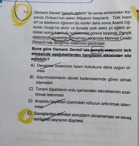 54. Osmanlı Devleti “pençik sistemi” ile savaş esirlerinden Ka-
pikulu Ordusu'nun asker ihtiyacını karşılardı. Türk İslam
örf ve âdetlerini öğrenen bu esirler daha sonra Acemi Oğ-
lanlar Ocağı'na alınır ve burada yedi sekiz yıl eğitim al-
dıktan sonra kapı