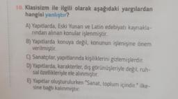 10. Klasisizm ile ilgili olarak aşağıdaki yargılardan
hangisi yanlıştır?
A) Yapıtlarda, Eski Yunan ve Latin edebiyatı kaynakla-
rindan alınan konular işlenmiştir.
B) Yapıtlarda konuya değil, konunun işlenişine önem
verilmiştir.
C) Sanatçılar, yapıtlarında kişiliklerini gizlemişlerdir.
D) Yapıtlarda, karakterler, dış görünüşleriyle değil, ruh-
sal özellikleriyle ele alınmıştır.
E) Yapıtlar oluşturulurken "Sanat, toplum içindir." ilke-
sine bağlı kalınmıştır