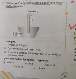 10.
7. Deniz seviyesinde barometre kullanılarak açık hava basıncı
ölçülmek isteniyor.
L
G
1
B
Boş
S
A
h
M
A
A
Civat
(Hg)
VE
re
Buna göre,
1. h değeri 76 cmHg'dir.
II. Dış basınç artırılırsa h değeri artar.
III, Civa yerine özkütlesi daha küçük olan bir sivi kullanılır-
sa h değeri artar.
yukarıdaki ifadelerden hangileri doğrudur?
A) Yalnız !
B) I ve II
C) I ve III
D) II ve III
E) I, II ve III
m
A)
44