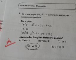 2
2018-MSÜ/Temel Matematik
9. Bir p asal sayısı için, 2P – 1 biçimindeki asal sayıya
Mersenne asali denir.
dü
Buna göre,
3-1=32-1=31
be
V. 31
a
II. 37
UN. 63 26-1= 64-1=63
sayılarından hangileri Mersenne asalıdır?
A) Yalnız
B) Yalnız II C) I ve II
A
D) I ve III
E) I, II ve III