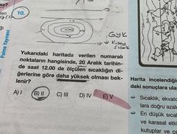 ez?
10.
den
qca
10°
ği
Palme Yayınevi
GYR
Kuzey
Sicork
12°
Yukarıdaki haritada verilen numaralı
noktaların hangisinde, 20 Aralık tarihin-
de saat 12.00 de ölçülen sıcaklığın di-
ğerlerine göre daha yüksek olması bek-
lenir?
Harita incelendiğit
daki sonuçlara ula:
A)
B) II
C) III
D) IV
E) V
- Sıcaklık, ekvato
lara doğru azali
En düşük sical
ve karasal etki
kutuplar ve çe
