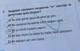 3. Aşağıdaki cümlelerin hangisinde "bir" sözcüğü di-
Gerlerinden farklı türdedir?
Bu kötü günler geçecek elbet bir gün.
BT Bir zamanlar buralarda üzüm bağlanı vardı.
C) Bir yıl sürdü inşaatın yapımı,
Di Bir ben miyim bu olaya bu kadar tepki gösteren!
E) Bir bakışın can verir bana.