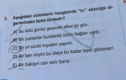 3. Aşağıdaki cümlelerin hangisinde "bir" sözcüğü di-
Gerlerinden farklı türdedir?
Bu kötü günler geçecek elbet bir gün.
BT Bir zamanlar buralarda üzüm bağlanı vardı.
C) Bir yıl sürdü inşaatın yapımı,
Di Bir ben miyim bu olaya bu kadar tepki gösteren!
E) Bir bakışın can verir bana.
