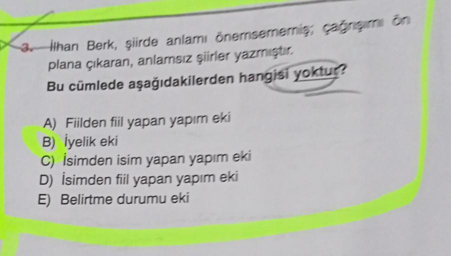 La
3. ilhan Berk, şiirde anlamı önemsemeris, gim on
plana çıkaran, anlarsız şiirler yazmiştir.
Bu cümlede aşağıdakilerden hangisi yoktur?
A) Fiilden fiil yapan yapım eki
B) İyelik eki
C) İsimden isim yapan yapım eki
D) İsimden fiil yapan yapım eki
E) Belir