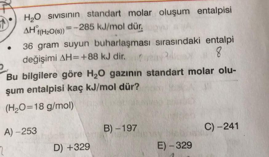 H2O sivisinin standart molar oluşum entalpisi
AH f(H2O(s) = -285 kJ/mol dür.
36 gram suyun buharlaşması sırasındaki entalpi
değişimi AH=+88 kJ dir.
8
Bu bilgilere göre H20 gazının standart molar olu-
şum entalpisi kaç kJ/mol dür?
(H2O=18 g/mol)
B) -197
C) 