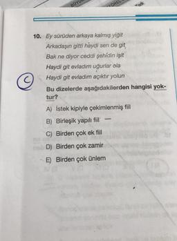 BUYU
TORE
10. Ey sürüden arkaya kalmış yiğit
Arkadaşın gitti haydi sen de git
Bak ne diyor ceddi şehidin işit
Haydi git evladım uğurlar ola
Haydi git evladım açıktır yolun
Bu dizelerde aşağıdakilerden hangisi yok-
tur?
A) İstek kipiyle çekimlenmiş fiil
B) Birleşik yapılı fiil
C) Birden çok ek fiil
D) Birden çok zamir
E) Birden çok ünlem