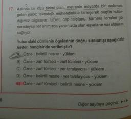 17. Aslında bir ölçü birimi olan, metrenin milyarda biri anlamına
gelen nano; teknolojik mühendislikle birleşerek bugün kullan-
dığımız bilgisayar, tablet, cep telefonu, kamera lensleri gibi
neredeyse her anımızda yanımızda olan eşyaların var olmasını
sağlıyor.
Yukarıdaki cümlenin ögelerinin doğru sıralanışı aşağıdaki-
lerden hangisinde verilmiştir?
Al Özne - belirtili nesne - yüklem
B) Özne - zarf tümleci - zarf tümleci - yüklem
c) Özne - zarf tümleci - yer tamlayıcısı - yüklem
D) Özne - belirtili nesne - yer tamlayıcısı - yüklem
E) Özne - zarf tümleci - belirtili nesne - yüklem
6
Diğer sayfaya geçiniz.
