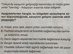 Türkiye'de sanayinin gelişmişliği bakımından en başta gelen
yerler Tekirdağ - Adapazarı arasında kalan bölgedir.
Aşağıdakilerden hangisi, bu bölgedeki sanayileşme sü-
reci düşünüldüğünde, sanayinin gelişimi üzerinde etkili
olmamıştır?
A) Kitalar arası işlek ulaşım yolları üzerindeki konumu
B) Tarihsel süreçte tarım ve ticaretten sağlanmış olan serma-
ye birikiminin olması
C) Deniz ulaşımı sayesinde ham madde sağlamanın kolaylığı
D) Zengin rezervli enerji kaynaklarının bulunması
E) Yöredeki nüfusun hem işgücü sağlamada hem de pazar
oluşturmada kolaylık sağlaması