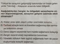 Türkiye'de sanayinin gelişmişliği bakımından en başta gelen
yerler Tekirdağ - Adapazarı arasında kalan bölgedir.
Aşağıdakilerden hangisi, bu bölgedeki sanayileşme sü-
reci düşünüldüğünde, sanayinin gelişimi üzerinde etkili
olmamıştır?
A) Kitalar arası işlek ulaşım yolları üzerindeki konumu
B) Tarihsel süreçte tarım ve ticaretten sağlanmış olan serma-
ye birikiminin olması
C) Deniz ulaşımı sayesinde ham madde sağlamanın kolaylığı
D) Zengin rezervli enerji kaynaklarının bulunması
E) Yöredeki nüfusun hem işgücü sağlamada hem de pazar
oluşturmada kolaylık sağlaması
