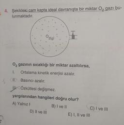 4. Şekildeki cam kapta ideal davranışta bir miktar Oz gazı bu-
lunmaktadır.
$$
38
2
O2
2(g)
8
02 gazının sıcaklığı bir miktar azaltılırsa,
1.
Ortalama kinetik enerjisi azalır.
II. Basıncı azalır.
IV. Özkütlesi değişmez.
yargılarından hangileri doğru olur?
A) Yalnız!
B) I ve II
C) I ve III
D) Il ve II
E) I, II ve III
7