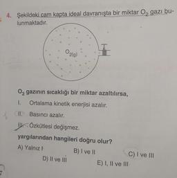 4. Şekildeki cam kapta ideal davranışta bir miktar Oz gazı bu-
lunmaktadır.
$$
38
2
O2
2(g)
8
02 gazının sıcaklığı bir miktar azaltılırsa,
1.
Ortalama kinetik enerjisi azalır.
II. Basıncı azalır.
IV. Özkütlesi değişmez.
yargılarından hangileri doğru olur?
A) Yalnız!
B) I ve II
C) I ve III
D) Il ve II
E) I, II ve III
7
