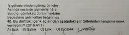 İş gelmez elinden gitmez bir kâre
Aslında neslinde giymemiş hâre
Sandığı gömleksiz duran mekkâre
Bedestene gelir kaftan beğenmez
40. Bu dörtlük, içerik açısından aşağıdaki şiir türlerinden hangisine örnek
verilebilir? (2019 AYT)
A) Epik B) Satirik C) Lirik D) Didaktik E Pastoral
Didakt