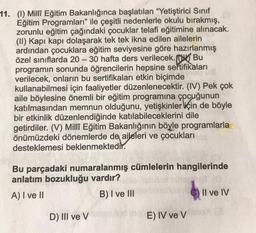 11. (1) Milli Eğitim Bakanlığınca başlatılan "Yetiştirici Sinif
Eğitim Programları" ile çeşitli nedenlerle okulu bırakmış,
zorunlu eğitim çağındaki çocuklar telafi eğitimine alınacak.
(II) Kapı kapı dolaşarak tek tek ikna edilen ailelerin
ardından çocuklara eğitim seviyesine göre hazırlanmış
özel sınıflarda 20 – 30 hafta ders verilecek. Bu
programın sonunda öğrencilerin hepsine sertifikaları
verilecek, onların bu sertifikaları etkin biçimde
kullanabilmesi için faaliyetler düzenlenecektir. (IV) Pek çok
aile böylesine önemli bir eğitim programına çocuğunun
katılmasından memnun olduğunu, yetişkinler için de böyle
bir etkinlik düzenlendiğinde katılabileceklerini dile
getirdiler. (V) Millî Eğitim Bakanlığının böyle programlarla
önümüzdeki dönemlerde de aileleri ve çocukları
desteklemesi beklenmektedir.
Bu parçadaki numaralanmış cümlelerin hangilerinde
anlatım bozukluğu vardır?
A) I ve II
B) I ve III
Il ve IV
D) III ve V
E) IV ve V