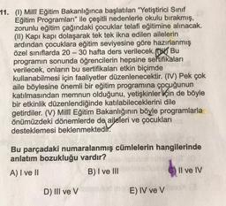 11. (1) Milli Eğitim Bakanlığınca başlatılan "Yetiştirici Sinif
Eğitim Programları" ile çeşitli nedenlerle okulu bırakmış,
zorunlu eğitim çağındaki çocuklar telafi eğitimine alınacak.
(II) Kapı kapı dolaşarak tek tek ikna edilen ailelerin
ardından çocuklara eğitim seviyesine göre hazırlanmış
özel sınıflarda 20 – 30 hafta ders verilecek. Bu
programın sonunda öğrencilerin hepsine sertifikaları
verilecek, onların bu sertifikaları etkin biçimde
kullanabilmesi için faaliyetler düzenlenecektir. (IV) Pek çok
aile böylesine önemli bir eğitim programına çocuğunun
katılmasından memnun olduğunu, yetişkinler için de böyle
bir etkinlik düzenlendiğinde katılabileceklerini dile
getirdiler. (V) Millî Eğitim Bakanlığının böyle programlarla
önümüzdeki dönemlerde de aileleri ve çocukları
desteklemesi beklenmektedir.
Bu parçadaki numaralanmış cümlelerin hangilerinde
anlatım bozukluğu vardır?
A) I ve II
B) I ve III
Il ve IV
D) III ve V
E) IV ve V
