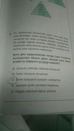 Demi
Tung
Bakir
Yeni Tas
Eski Tas
2.
Hz. Muhammed Dönemi'nde; İslam'ı yeni kabul etmie.
puta tapmaktan henüz ayrılmış kişilerin anılarını canlan-
dırmamak için resim ve heykel sanatları yasaklanmıştır.
Bu yasağa rağmen Emeviler, Abbasiler, Selçuklular ve
Osmanlılar dönemlerinde yapılan mimari yapıtlarda ve ka
bartma insan figürlerine rastlanmıştır.
Buna göre aşağıdakilerden hangisi İslam Devleti'nin
kuruluşundan itibaren geçen zamanda sanat anlay-
şındaki bu değişimin en temel nedenidir?
A) Zamanla halifeliğin saltanata dönüşmesi
B) Farklı inançlarla tanışılması
C) Sanat anlayışının inançtan uzaklaşması
D) Islamiyet içinde ayrılıkların başlaması
E) Değişik kültürlerle ilişkiye girilmesi