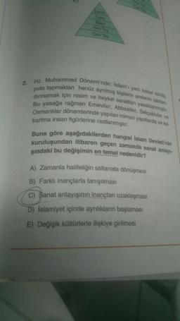 Demi
Tung
Bakir
Yeni Tas
Eski Tas
2.
Hz. Muhammed Dönemi'nde; İslam'ı yeni kabul etmie.
puta tapmaktan henüz ayrılmış kişilerin anılarını canlan-
dırmamak için resim ve heykel sanatları yasaklanmıştır.
Bu yasağa rağmen Emeviler, Abbasiler, Selçuklular ve
Osmanlılar dönemlerinde yapılan mimari yapıtlarda ve ka
bartma insan figürlerine rastlanmıştır.
Buna göre aşağıdakilerden hangisi İslam Devleti'nin
kuruluşundan itibaren geçen zamanda sanat anlay-
şındaki bu değişimin en temel nedenidir?
A) Zamanla halifeliğin saltanata dönüşmesi
B) Farklı inançlarla tanışılması
C) Sanat anlayışının inançtan uzaklaşması
D) Islamiyet içinde ayrılıkların başlaması
E) Değişik kültürlerle ilişkiye girilmesi
