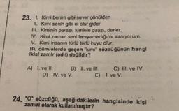 23. 1. Kimi benim gibi sever gönülden
II. Kimi senin gibi el olur gider
m. Kiminin parası, kiminin duası, derler.
IV. Kimi zaman seni tanryamadığımı sanıyorum.
V. Kimi insanın türlü türlü huyu olur.
Bu cümlelerde geçen "kimi" sözcüğünün hangi
ikisi zamir (adrl) değildir?
A) 1. ve Il. B) Il ve Ill. C) III. ve IV.
D) IV. ve V.
E) 1. ve V.
24. "0" sözcüğü, aşağıdakilerin hangisinde kişi
zamiri olarak kullanılmıştır?
