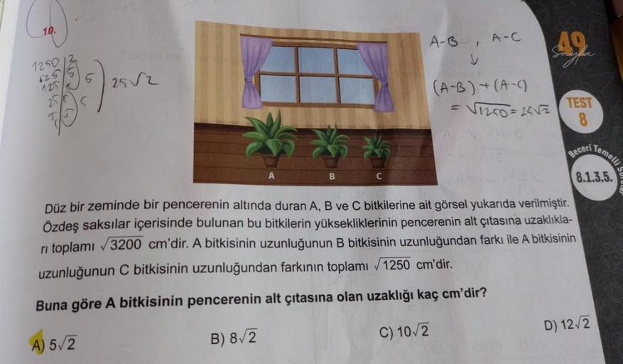 10.
A-B
A-C
49.
V
1250
625
252
125
25
(A-B) + (A-C)
V120=2852
TEST
8
Temellis
Beceri
B
C
3.1.3.5.
Düz bir zeminde bir pencerenin altında duran A, B ve C bitkilerine ait görsel yukarıda verilmiştir.
Özdeş saksılar içerisinde bulunan bu bitkilerin yükseklikl