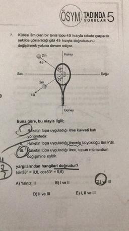 ÖSYM) TADINDA 5
7.
Kütlesi 2m olan bir tenis topu 49 hızıyla rakete çarparak
şekilde gösterildiği gibi 49 hızıyla doğrultusunu
değiştirerek yoluna devam ediyor.
2m
Kuzey
49
539
Bati
Doğu
539
2m
49
Güney
Buna göre, bu olayla ilgili;
1. Raketin topa uyguladığı itme kuvveti batı
yönündedir.
11. Raketin topa uyguladığı itmenin büyüklüğü 8m9'dir.
111. Raketin topa uyguladığı itme, topun momentum
değişimine eşittir.
yargılarından hangileri doğrudur?
(sin53° = 0,8, cos53° = 0,6)
A) Yalnız III
B) I ve 11
CLVIII
D) II ve III
E) 1, Il ve III