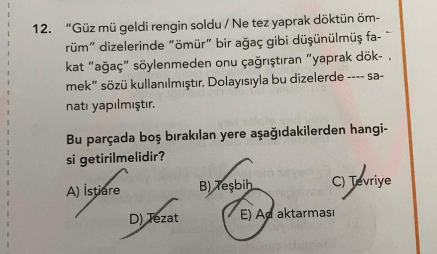 12. "Güz mü geldi rengin soldu / Ne tez yaprak döktün öm-
rüm" dizelerinde "ömür" bir ağaç gibi düşünülmüş fa-
kat "ağaç" söylenmeden onu çağrıştıran "yaprak dök-,
mek” sözü kullanılmıştır. Dolayısıyla bu dizelerde ---- sa-
natı yapılmıştır.
1
Bu parçada b