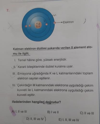 7.
Elektron
4P
5 n
Katman elektron dizilimi yukarıda verilen X element ato-
mu ile ilgili;
I. Temel hâline göre, yüksek enerjilidir.
II. Kararlı bileşiklerinde dublet kuralına uyar.
III. Emisyona uğradığında Kve L katmanlarındaki toplam
elektron sayıları e