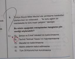 5.
arak
Türkiye Büyük Millet Meclisi'nde yenileşme hareketleri
planlanırken bir milletvekili ... "Iki türlü eğitim bir
memlekette iki türlü insan yetiştirir." demiştir.
in
Bu sözün aşağıdaki inkılaplardan hangisine yön
verdiği söylenebilir?
A) Şeriye ve Evkaf Vekaleti'nin kaldırılmasına
(B) Tevhidi Tedrisat Yasası'nın hazırlanmasına
Mecelle'nin kaldırılmasına
D) Metrik sistemin kabul edilmesine
E) Türk Dil Kurumu'nun kurulmasına
