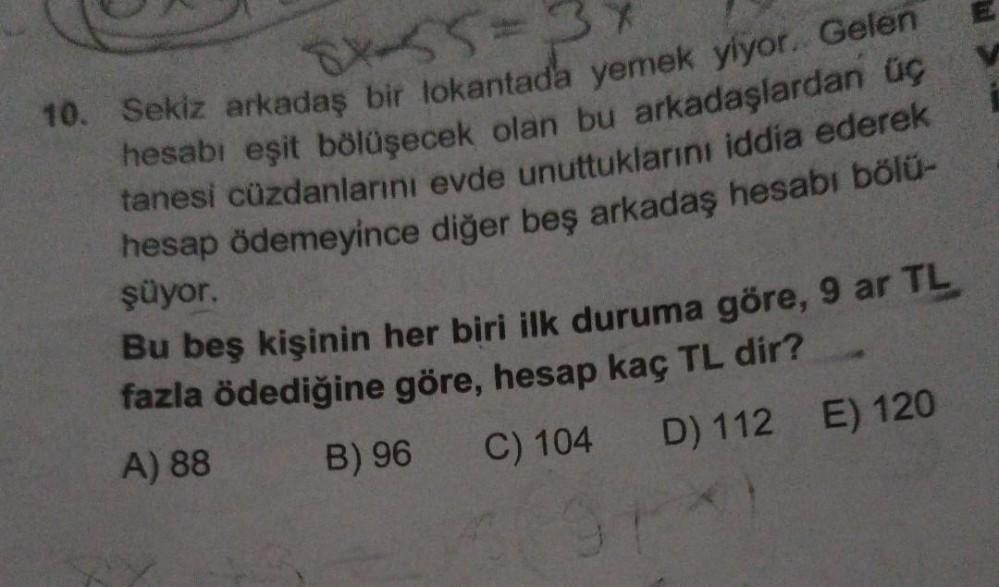 *55-
10. Sekiz arkadaş bir lokantada yemek yiyor. Gelen
hesabı eşit bölüşecek olan bu arkadaşlardan üç
tanesi cüzdanlarını evde unuttuklarını iddia ederek
hesap ödemeyince diğer beş arkadaş hesabı bölü-
şüyor.
Bu beş kişinin her biri ilk duruma göre, 9 ar