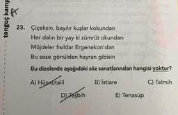 tonguç kamp
1
1
1
23. Çiçeksin, bayılır kuşlar kokundan
Her dalın bir yay ki zümrüt okundan
Müjdeler fısıldar Ergenekon'dan
Bu sese gönülden hayran gibisin
Bu dizelerde aşağıdaki söz sanatlarından hangisi yoktur?
1
%
A) Hüsnutalil
B) İstiare
C) Telmih
D) Tesbih
)
E) Tenasüp