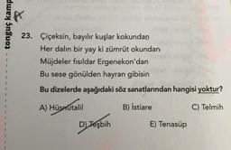 tonguç kamp
1
1
1
23. Çiçeksin, bayılır kuşlar kokundan
Her dalın bir yay ki zümrüt okundan
Müjdeler fısıldar Ergenekon'dan
Bu sese gönülden hayran gibisin
Bu dizelerde aşağıdaki söz sanatlarından hangisi yoktur?
1
%
A) Hüsnutalil
B) İstiare
C) Telmih
D) Tesbih
)
E) Tenasüp
