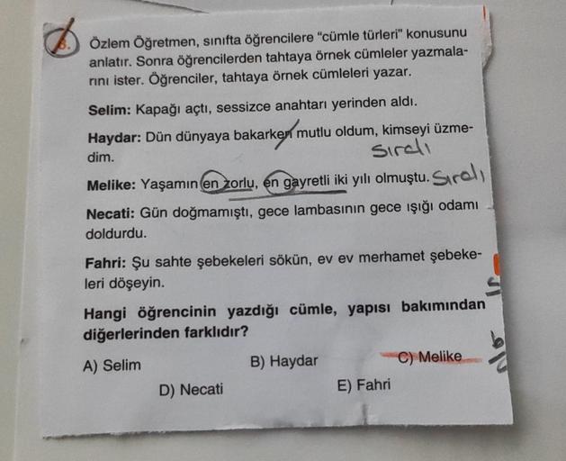 Özlem Öğretmen, sınıfta öğrencilere "cümle türleri” konusunu
anlatır. Sonra öğrencilerden tahtaya örnek cümleler yazmala-
rini ister. Öğrenciler, tahtaya örnek cümleleri yazar.
Selim: Kapağı açtı, sessizce anahtarı yerinden aldı.
Haydar: Dün dünyaya bakark