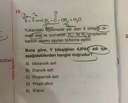 10.
--01
-
X+YFR-C- OR + H2O
Yukarıdaki tepkimede yer alan X bileşiği di-
metil eter ile izomerdir. R. - ile R-gruplarının
karbon atomu sayıları birbirine eşittir.
2
Buna göre, Y bileşiğinin IUPAC adı için
aşağıdakilerden hangisi doğrudur?
COOH
Palme Yayınevi
A) Metanoik asit
B) Etanoik asit
C) Propanoik asit
D) Propil alkol
E) Etanol
