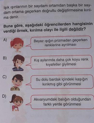 Işık ışınlarının bir saydam ortamdan başka bir say-
dam ortama geçerken doğrultu değiştirmesine kırıl-
ma denir.
Buna göre, aşağıdaki öğrencilerden hangisinin
verdiği örnek, kırılma olayı ile ilgili değildir?
A)
Beyaz ışığın prizmadan geçerken
renklerine a