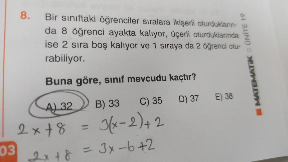 8.
Bir sınıftaki öğrenciler sıralara ikişerli oturdukların-
da 8 öğrenci ayakta kalıyor, üçerli oturduklarında
ise 2 sira boş kalıyor ve 1 sıraya da 2 öğrenci otu-
rabiliyor.
MATEMATIK :: ÜNİTE 19
Buna göre, sinif mevcudu kaçtır?
D) 37
E) 38
2x+8
03
A) 32