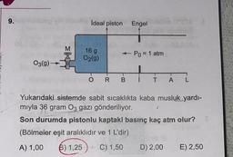 9.
ideal piston Engel
16 g
O2(g)
- Po = 1 atm
O3(9)
O
R
B
T
T
A
L
Yukarıdaki sistemde sabit sicaklıkta kaba musluk yardi-
miyla 36 gram O3 gazı gönderiliyor.
Son durumda pistonlu kaptaki basınç kaç atm olur?
(Bölmeler eşit aralıklıdır ve 1 L'dir)
A) 1,00
6) 1,25
C) 1,50
D) 2,00
E) 2,50
