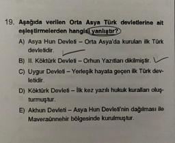 -
-
19. Aşağıda verilen Orta Asya Türk devletlerine ait
eşleştirmelerden hangisi yanlıştır?
A) Asya Hun Devleti - Orta Asya'da kurulan ilk Türk
devletidir.
B) II. Köktürk Devleti - Orhun Yazıtları dikilmiştir.
C) Uygur Devleti - Yerleşik hayata geçen ilk Türk dev-
letidir.
D) Köktürk Devleti - İlk kez yazılı hukuk kuralları oluş-
turmuştur.
E) Akhun Devleti - Asya Hun Devleti'nin dağılması ile
Maveraünnehir bölgesinde kurulmuştur.
-