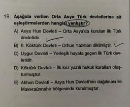 -
-
19. Aşağıda verilen Orta Asya Türk devletlerine ait
eşleştirmelerden hangisi yanlıştır?
A) Asya Hun Devleti - Orta Asya'da kurulan ilk Türk
devletidir.
B) II. Köktürk Devleti - Orhun Yazıtları dikilmiştir.
C) Uygur Devleti - Yerleşik hayata geçen ilk Türk dev-
letidir.
D) Köktürk Devleti - İlk kez yazılı hukuk kuralları oluş-
turmuştur.
E) Akhun Devleti - Asya Hun Devleti'nin dağılması ile
Maveraünnehir bölgesinde kurulmuştur.
-
