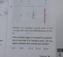 w
E) 15
6.
B
Şekildeki ışık kaynağının önünde duran 4 birim
uzunluğundaki cismin perdedeki görüntüsü 8 binim-
dir
dir?
Cisim perdeye doğru 2 br kaydırılırsa görüntü-
sünün uzunluğu 6 br olacağına göre, işık kay-
nağının perdeye olan uzaklığı kaç birimdir?
"4
A) 6
B) 8
C) 10
D) 12
E) 14
53
"Üçgenler
CAP